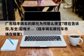 广东陆丰碣石的摩托为何那么便宜?现在告诉你,车主:后悔才...（陆丰碣石摩托车市场在哪里）