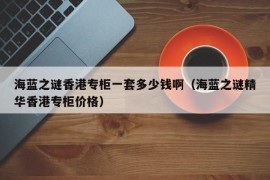 海蓝之谜香港专柜一套多少钱啊（海蓝之谜精华香港专柜价格）