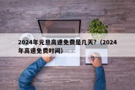 2024年元旦高速免费是几天?（2024年高速免费时间）