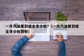 一升汽油里到底含多少税?（一升汽油里到底含多少税费呢）