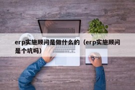 erp实施顾问是做什么的（erp实施顾问是个坑吗）