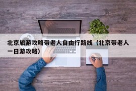 北京旅游攻略带老人自由行路线（北京带老人一日游攻略）