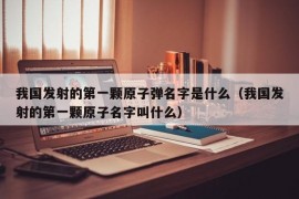 我国发射的第一颗原子弹名字是什么（我国发射的第一颗原子名字叫什么）