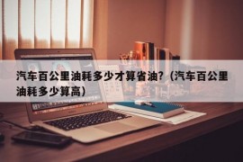 汽车百公里油耗多少才算省油?（汽车百公里油耗多少算高）