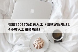 微信95017怎么转人工（微软客服电话24小时人工服务热线）