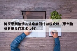 博罗惠州怡情谷温泉度假村游玩攻略（惠州怡情谷温泉门票多少钱）