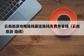 云南旅游攻略路线最佳路线及费用省钱（云南 旅游 路线）