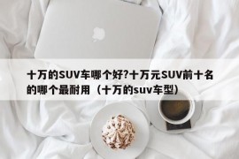 十万的SUV车哪个好?十万元SUV前十名的哪个最耐用（十万的suv车型）