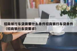 招商银行车贷需要什么条件招商银行车贷条件（招商银行车贷要求）