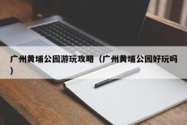 广州黄埔公园游玩攻略（广州黄埔公园好玩吗）