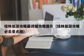 桂林旅游攻略最详细攻略图片（桂林旅游攻略必去景点图）