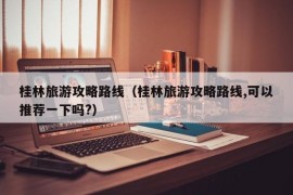 桂林旅游攻略路线（桂林旅游攻略路线,可以推荐一下吗?）