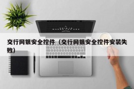 交行网银安全控件（交行网银安全控件安装失败）