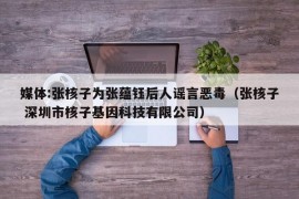 媒体:张核子为张蕴钰后人谣言恶毒（张核子 深圳市核子基因科技有限公司）