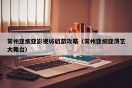 常州亚细亚影视城旅游攻略（常州亚细亚演艺大舞台）