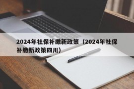 2024年社保补缴新政策（2024年社保补缴新政策四川）