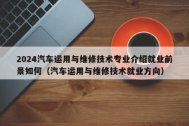 2024汽车运用与维修技术专业介绍就业前景如何（汽车运用与维修技术就业方向）