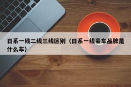 日系一线二线三线区别（日系一线豪车品牌是什么车）