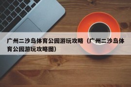 广州二沙岛体育公园游玩攻略（广州二沙岛体育公园游玩攻略图）