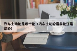 汽车主动轮是哪个轮（汽车主动轮是前轮还是后轮）