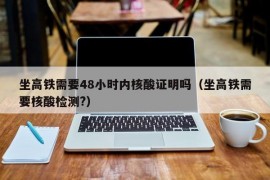 坐高铁需要48小时内核酸证明吗（坐高铁需要核酸检测?）