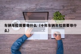 车辆年检需要带什么（十年车辆年检需要带什么）