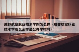 成都航空职业技术学院怎么样（成都航空职业技术学院怎么样是公办学校吗）