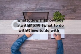 whattodowith和howtodealwith的区别（what to do with和how to do with）