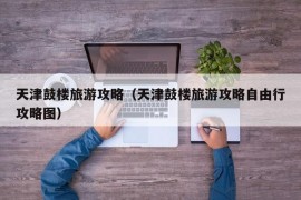 天津鼓楼旅游攻略（天津鼓楼旅游攻略自由行攻略图）