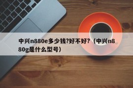 中兴n880e多少钱?好不好?（中兴n880g是什么型号）