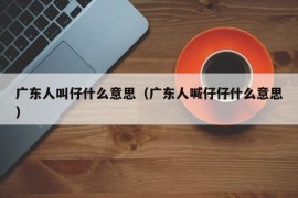 广东人叫仔什么意思（广东人喊仔仔什么意思）