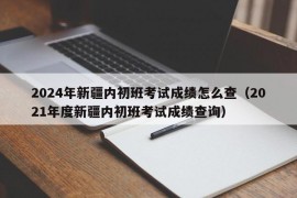 2024年新疆内初班考试成绩怎么查（2021年度新疆内初班考试成绩查询）