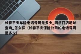 长春平安车险电话号码是多少_网点门店地址查询_怎么样（长春平安保险公司的电话号码是多少）