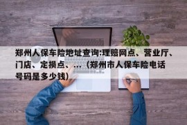 郑州人保车险地址查询:理赔网点、营业厅、门店、定损点、...（郑州市人保车险电话号码是多少钱）