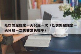 处罚憋尿规定一天只尿一次（处罚憋尿规定一天只尿一次男非常长知乎）