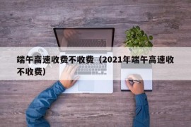 端午高速收费不收费（2021年端午高速收不收费）