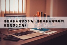 体育项目铅球多少公斤（体育项目铅球所用的重量是多少公斤）