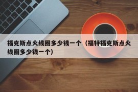 福克斯点火线圈多少钱一个（福特福克斯点火线圈多少钱一个）