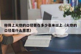 称得上火炮的口径需在多少毫米以上（火炮的口径是什么意思）