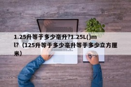 1.25升等于多少毫升?1.25L()ml?（125升等于多少毫升等于多少立方厘米）