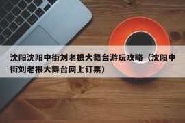 沈阳沈阳中街刘老根大舞台游玩攻略（沈阳中街刘老根大舞台网上订票）