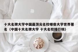 十大名牌大学中国最顶尖名校哪些大学世界著名（中国十大名牌大学 十大名校排行榜）