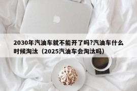 2030年汽油车就不能开了吗?汽油车什么时候淘汰（2025汽油车会淘汰吗）