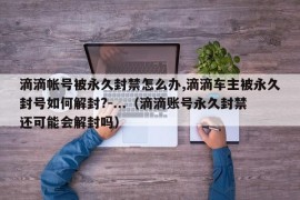 滴滴帐号被永久封禁怎么办,滴滴车主被永久封号如何解封?-...（滴滴账号永久封禁还可能会解封吗）