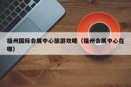 福州国际会展中心旅游攻略（福州会展中心在哪）