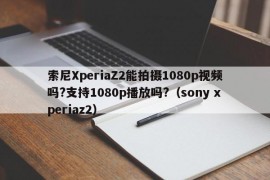 索尼XperiaZ2能拍摄1080p视频吗?支持1080p播放吗?（sony xperiaz2）