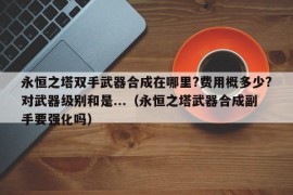 永恒之塔双手武器合成在哪里?费用概多少?对武器级别和是...（永恒之塔武器合成副手要强化吗）