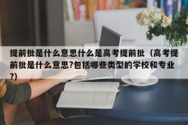 提前批是什么意思什么是高考提前批（高考提前批是什么意思?包括哪些类型的学校和专业?）