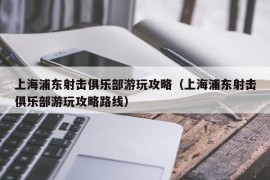 上海浦东射击俱乐部游玩攻略（上海浦东射击俱乐部游玩攻略路线）