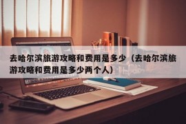 去哈尔滨旅游攻略和费用是多少（去哈尔滨旅游攻略和费用是多少两个人）